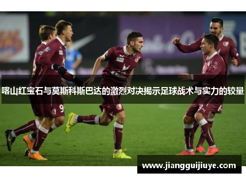 喀山红宝石与莫斯科斯巴达的激烈对决揭示足球战术与实力的较量