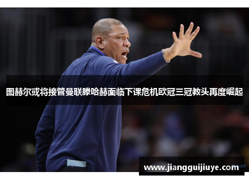图赫尔或将接管曼联滕哈赫面临下课危机欧冠三冠教头再度崛起