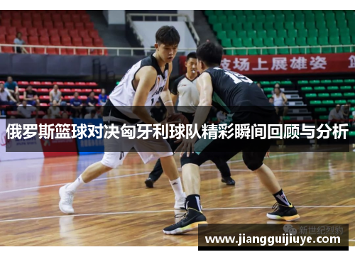 俄罗斯篮球对决匈牙利球队精彩瞬间回顾与分析