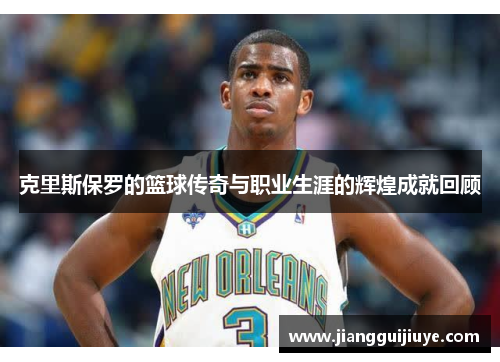 克里斯保罗的篮球传奇与职业生涯的辉煌成就回顾