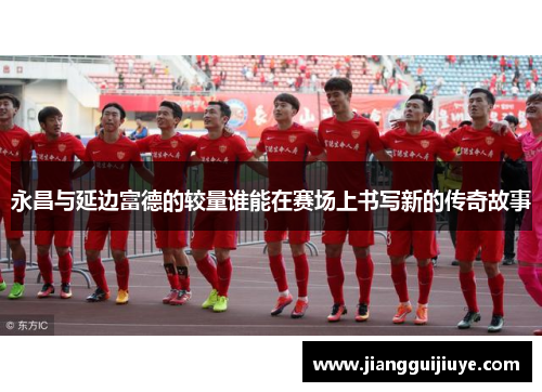 永昌与延边富德的较量谁能在赛场上书写新的传奇故事
