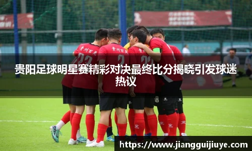 贵阳足球明星赛精彩对决最终比分揭晓引发球迷热议